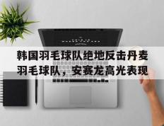 乐鱼app-韩国羽毛球队绝地反击丹麦羽毛球队，安赛龙高光表现的简单介绍