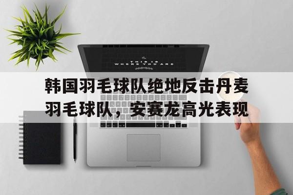 乐鱼app-韩国羽毛球队绝地反击丹麦羽毛球队,安赛龙高光表现的简单介绍